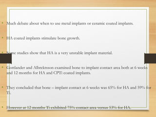 • Much debate about when to use metal implants or ceramic coated implants.
• HA coated implants stimulate bone growth.
• Some studies show that HA is a very unstable implant material.
• Gottlander and Albrektsson examined bone to implant contact area both at 6 weeks
and 12 months for HA and CPTi coated implants.
• They concluded that bone – implant contact at 6 weeks was 65% for HA and 59% for
Ti.
• However at 12 months Ti exhibited 75% contact area versus 53% for HA.
 