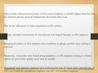 • Some studies showed survival rate of HA-coated implants is initially higher than that that
for titanium plasma sprayed implants,but decreased after 4 yrs.
• Due to the adherence of microorganisms to HA surface.
• A study revealed colonisation of coccoid and rod shaped bacteria on HA implants.
• Roughened surface of HA implants also contribute to plaque growth once coating is
exposed.
• Numerous osteocytes were found along periphery of HA implants making it a better
option for poor bone quality areas such as maxilla.
• Branemark type titanium implants were evaluvated in type IV bone and a survival rate of
63% was found for mandibular implants and 56% for maxillary implants.
 