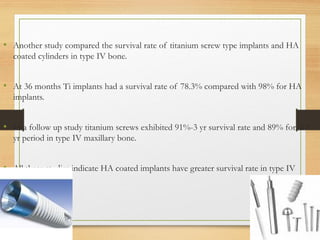 • Another study compared the survival rate of titanium screw type implants and HA
coated cylinders in type IV bone.
• At 36 months Ti implants had a survival rate of 78.3% compared with 98% for HA
implants.
• In a follow up study titanium screws exhibited 91%-3 yr survival rate and 89% for a 7
yr period in type IV maxillary bone.
• All these studies indicate HA coated implants have greater survival rate in type IV
bone.
 