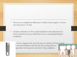• There was no significant difference in failure when length of screws
was increased to 12 mm.
• Another indication of HA coated implants is their placement in
fresh extraction sites provided there are no existing pathological
conditions.
• The review suggests that survival rates are similar for both coated
and uncoated implants and that the HA coating did not
compromise the long term survival of these implants.
 