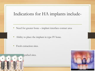 Indications for HA implants include-
• Need for greater bone – implant interface contact area
• Ability to place the implant in type IV bone.
• Fresh extraction sites.
• Newly grafted sites.
 