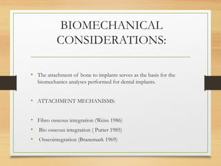 BIOMECHANICAL
CONSIDERATIONS:
• The attachment of bone to implants serves as the basis for the
biomechanics analyses performed for dental implants.
• ATTACHMENT MECHANISMS:
• Fibro osseous integration (Weiss 1986)
• Bio osseous integration ( Putter 1985)
• Osseointegration (Branemark 1969)
 