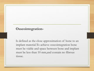 Osseointegration-
Is defined as the close approximation of bone to an
implant material.To achieve osseointegration bone
must be viable and space between bone and implant
must be less than 10 mm,and contain no fibrous
tissue.
 