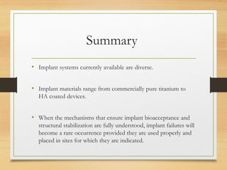 Summary
• Implant systems currently available are diverse.
• Implant materials range from commercially pure titanium to
HA coated devices.
• When the mechanisms that ensure implant bioacceptance and
structural stabilization are fully understood, implant failures will
become a rare occurrence provided they are used properly and
placed in sites for which they are indicated.
 