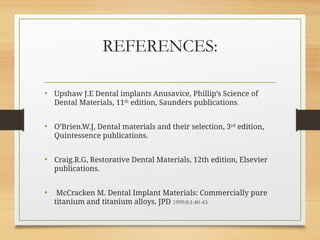 REFERENCES:
• Upshaw J.E Dental implants Anusavice, Phillip’s Science of
Dental Materials, 11th
edition, Saunders publications.
• O’Brien.W.J, Dental materials and their selection, 3rd
edition,
Quintessence publications.
• Craig.R.G, Restorative Dental Materials, 12th edition, Elsevier
publications.
• McCracken M. Dental Implant Materials: Commercially pure
titanium and titanium alloys. JPD 1999:8:1:40-43.
 