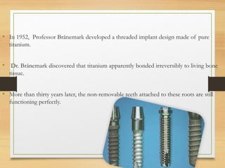 • In 1952, Professor Brånemark developed a threaded implant design made of pure
titanium.
• Dr. Brånemark discovered that titanium apparently bonded irreversibly to living bone
tissue.
• More than thirty years later, the non-removable teeth attached to these roots are still
functioning perfectly.
 