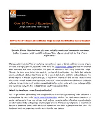 All You Need To Know About Mission Viejo Dentist And Effective Dental Implant



 “Specialist Mission Viejo dentist can offer you a satisfying curative oral treatment for your dental
   implant procedure. Go through this article and know why you should seek the help of such
                                           professionals.”



Many people in Mission Viejo are suffering from different types of dental problems because of gum
diseases, over aging process, accidents, tooth decay etc. Mission Viejo Dentist provides you the best
ever treatment with their unparalleled skill, years of experience and a truly reasonable charge.
Through the superb and invigorating dentistry method of dental implants they help their patients
enormously to get a better lifestyle and get rid of speech defect, oral problems and dented grin. The
Dental Implant in Mission Viejo enables you to regain your aplomb and also ensures a natural smile
not passing through any excruciating surgical process or convoluted placement of dentures. A person
suffering from a missing teeth problem can get back his/her perfect smile with a true makeover of his
oral region in a really effective and economical way through such dentists.

What is the benefit you can get from dental implant?

You can get relieved permanently from the problems associated with your missing teeth, cavities or a
damaged one by a successful dental implant Mission Viejo method. You need no more dentures or
denture adhesives to fix up your intricate tooth and you can get a real set of original appearing tooth
or set of teeth only by undergoing a simple surgical process. The faster revival process of this method
ensures a relief from painful tooth extraction process and thus saves a great deal of your time. The
implanted teeth are very easy to care for and it lasts for your lifetime.
 