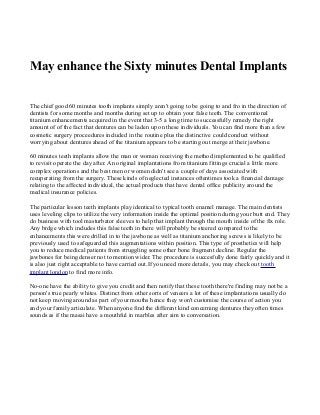 May enhance the Sixty minutes Dental Implants
The chief good 60 minutes tooth implants simply aren't going to be going to and fro in the direction of
dentists for some months and months during set up to obtain your false teeth. The conventional
titanium enhancements acquired in the event that 3-5 a long time to successfully remedy the right
amount of of the fact that dentures can be laden up on these individuals. You can find more than a few
cosmetic surgery proceedures included in the routine plus the distinctive could conduct without
worrying about dentures ahead of the titanium appears to be starting out merge at their jawbone.
60 minutes teeth implants allow the man or woman receiving the method implemented to be qualified
to revisit operate the day after. An original implantations from titanium fittings crucial a little more
complex operations and the best men or women didn't see a couple of days associated with
recuperating from the surgery. These kinds of neglected instances oftentimes took a financial damage
relating to the affected individual, the actual products that have dental office publicity around the
medical insurance policies.
The particular lesson teeth implants play identical to typical tooth enamel manage. The main dentists
uses leveling clips to utilize the very information inside the optimal position during your butt end. They
do business with tool masturbator sleeves to help that implant through the mouth inside of the fix role.
Any brdge which includes this false teeth in there will probably be steered compared to the
enhancements this were drilled in to the jawbone as well as titanium anchoring screws is likely to be
previously used to safeguarded this augmentations within position. This type of prosthetics will help
you to reduce medical patients from struggling some other bone fragment decline. Regular the
jawbones for being denser not to mention wider. The procedure is succesfully done fairly quickly and it
is also just right acceptable to have carried out.If you need more details, you may check out tooth
implant london to find more info.
No-one have the ability to give you credit and then notify that these tooth there're finding may not be a
person's true pearly whites. Distinct from other sorts of veneers a lot of these implantations usually do
not keep moving around as part of your mouths hence they won't customise the course of action you
and your family articulate. When anyone find the different kind concerning dentures they often times
sounds as if the masai have a mouthful in marbles after aim to conversation.

 