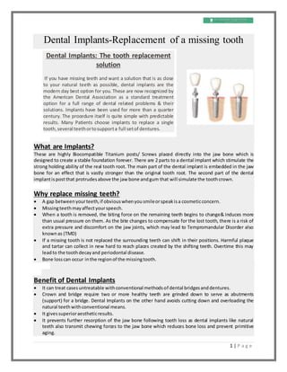 1 | P a g e
Dental Implants-Replacement of a missing tooth
What are Implants?
These are highly Biocompatible Titanium posts/ Screws placed directly into the jaw bone which is
designed to create a stable foundation forever. There are 2 parts to a dental implant which stimulate the
strong holding ability of the real tooth root. The main part of the dental implant is embedded in the jaw
bone for an effect that is vastly stronger than the original tooth root. The second part of the dental
implantispostthat protrudesabove the jaw bone andgum that will simulate the toothcrown.
Why replace missing teeth?
 A gap betweenyourteeth,if obviouswhenyousmileorspeakisa cosmeticconcern.
 Missingteethmayaffectyourspeech.
 When a tooth is removed, the biting force on the remaining teeth begins to change& induces more
than usual pressure on them. As the bite changes to compensate for the lost tooth, there is a risk of
extra pressure and discomfort on the jaw joints, which may lead to Tempromandular Disorder also
knownas (TMD)
 If a missing tooth is not replaced the surrounding teeth can shift in their positions. Harmful plaque
and tartar can collect in new hard to reach places created by the shifting teeth. Overtime this may
leadto the toothdecayand periodontal disease.
 Bone losscan occur inthe regionof the missingtooth.
Benefit of Dental Implants
 It can treat casesuntreatable withconventional methodsof dental bridgesanddentures.
 Crown and bridge require two or more healthy teeth are grinded down to serve as abutments
(support) for a bridge. Dental Implants on the other hand avoids cutting down and overloading the
natural teethwithconventional means.
 It givessuperioraestheticresults.
 It prevents further resorption of the jaw bone following tooth loss as dental implants like natural
teeth also transmit chewing forces to the jaw bone which reduces bone loss and prevent primitive
aging.
Dental Implants: The tooth replacement
solution
If you have missing teeth and want a solution that is as close
to your natural teeth as possible, dental implants are the
modern day best option for you. These are now recognized by
the American Dental Association as a standard treatment
option for a full range of dental related problems & their
solutions. Implants have been used for more than a quarter
century. The procedure itself is quite simple with predictable
results. Many Patients choose implants to replace a single
tooth,several teethortosupporta full setof dentures.
 