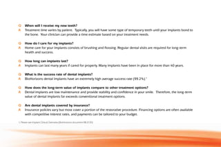 Q	 When will I receive my new teeth?
A	 Treatment time varies by patient.  Typically, you will have some type of temporary teeth until your implants bond to
the bone.  Your clinician can provide a time estimate based on your treatment needs.
Q	 How do I care for my implants?
A	 Home care for your implants consists of brushing and flossing. Regular dental visits are required for long-term
health and success.
Q	 How long can implants last?
A	 Implants can last many years if cared for properly. Many implants have been in place for more than 40 years.
Q	 What is the success rate of dental implants?
A	 BioHorizons dental implants have an extremely high average success rate (99.2%).1
Q	 How does the long-term value of implants compare to other treatment options?
A	 Dental implants are low maintenance and provide stability and confidence in your smile.  Therefore, the long-term
value of dental implants far exceeds conventional treatment options.
Q	 Are dental implants covered by insurance?
A	 Insurance policies vary but most cover a portion of the restorative procedure. Financing options are often available
with competitive interest rates, and payments can be tailored to your budget.
1. Please see Implant Clinical Overview (BioHorizons document ML0130)
 