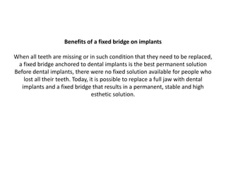 Benefits of a fixed bridge on implants
When all teeth are missing or in such condition that they need to be replaced,
a fixed bridge anchored to dental implants is the best permanent solution
Before dental implants, there were no fixed solution available for people who
lost all their teeth. Today, it is possible to replace a full jaw with dental
implants and a fixed bridge that results in a permanent, stable and high
esthetic solution.
 