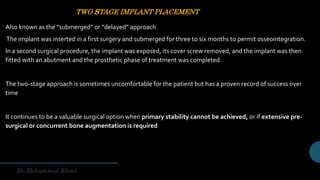 TWO sTAGE IMPLANT PLACEMENT
Also known as the “submerged” or “delayed” approach
The implant was inserted in a first surgery and submerged for three to six months to permit osseointegration.
In a second surgical procedure, the implant was exposed, its cover screw removed, and the implant was then
fitted with an abutment and the prosthetic phase of treatment was completed.
The two-stage approach is sometimes uncomfortable for the patient but has a proven record of success over
time
It continues to be a valuable surgical option when primary stability cannot be achieved, or if extensive pre-
surgical or concurrent bone augmentation is required
 