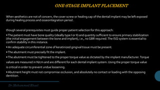 ONE-STAGE IMPLANT PLACEMENT
When aesthetics are not of concern, the cover screw or healing cap of the dental implant may be left exposed
during healing process and osseointegration period .
though several prerequisites must guide proper patient selection for this approach:
•The patient must have bone quality (ideally type I or II) and quantity sufficient to ensure primary stabilization
(the initial engagement between the bone and implant), i.e., no GBR required.The ISQ system is essential to
confirm stability in this instance.
• An adequate circumferential zone of keratinized gingival tissue must be present.
•The abutment must precisely fit the implant.
•The abutment must be tightened to the proper torque value as dictated by the implant manufacturer.Torque
values are measured in N/cm and are different for each dental implant system. Using the proper torque value
is critical in order to prevent undue loosening.
• Abutment height must not compromise occlusion, and absolutely no contact or loading with the opposing
dentition.
 