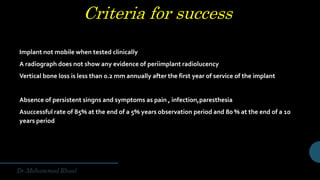 Criteria for success
Implant not mobile when tested clinically
A radiograph does not show any evidence of periimplant radiolucency
Vertical bone loss is less than 0.2 mm annually after the first year of service of the implant
Absence of persistent singns and symptoms as pain , infection,paresthesia
Asuccessful rate of 85% at the end of a 5% years observation period and 80 % at the end of a 10
years period
 