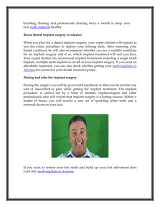 brushing, flossing and professional cleaning twice a month to keep your
new teeth implants healthy.
Know dental implant surgery in advance
When you plan for a dental implant surgery, your expert dentist will explain to
you the entire procedure to replace your missing teeth. After assessing your
dental condition, he will also recommend whether you are a suitable candidate
for an implant surgery and if so, which implant treatment will suit you best.
Your expert dentist can recommend implant treatments including a single tooth
implant, multiple teeth implant or an all on four implant surgery. If you need an
affordable treatment, you can also check whether getting your teeth implants in
Arizona are covered in your dental insurance policy.
During and after the implant surgery
During the surgery you will be given mild anesthesia so that you do not feel any
sort of discomfort or pain while getting the implant treatment. The implant
procedure is carried out by a team of dentists, implantologists and other
professionals who will ensure that implant surgery is a lasting success. Within a
matter of hours, you will receive a new set of sparkling white teeth and a
restored charm on your face.
If you want to restore your lost smile and build up your lost self-esteem then
trust only teeth implants in Arizona.
 