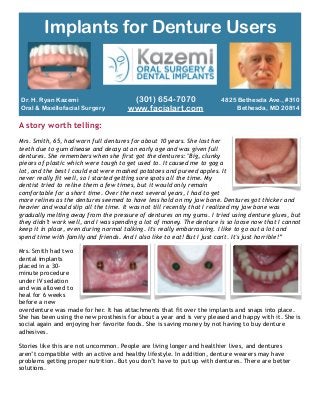 Dr. H. Ryan Kazemi
Oral & Maxillofacial Surgery
A story worth telling:
!
Mrs. Smith, 65, had worn full dentures for about 10 years. She lost her
teeth due to gum disease and decay at an early age and was given full
dentures. She remembers when she first got the dentures: "Big, clunky
pieces of plastic which were tough to get used to. It caused me to gag a
lot, and the best I could eat were mashed potatoes and pureed apples. It
never really fit well, so I started getting sore spots all the time. My
dentist tried to reline them a few times, but it would only remain
comfortable for a short time. Over the next several years, I had to get
more relines as the dentures seemed to have less hold on my jaw bone. Dentures got thicker and
heavier and would slip all the time. It was not till recently that I realized my jaw bone was
gradually melting away from the pressure of dentures on my gums. I tried using denture glues, but
they didn’t work well, and I was spending a lot of money. The denture is so loose now that I cannot
keep it in place, even during normal talking. It's really embarrassing. I like to go out a lot and
spend time with family and friends. And I also like to eat! But I just can't. It's just horrible!”
!
Mrs. Smith had two
dental implants
placed in a 30-
minute procedure
under IV sedation
and was allowed to
heal for 6 weeks
before a new
overdenture was made for her. It has attachments that fit over the implants and snaps into place.
She has been using the new prosthesis for about a year and is very pleased and happy with it. She is
social again and enjoying her favorite foods. She is saving money by not having to buy denture
adhesives.
!
Stories like this are not uncommon. People are living longer and healthier lives, and dentures
aren’t compatible with an active and healthy lifestyle. In addition, denture wearers may have
problems getting proper nutrition. But you don’t have to put up with dentures. There are better
solutions.
!
Implants for Denture Users
4825 Bethesda Ave., #310
Bethesda, MD 20814
(301) 654-7070
www.facialart.com
 