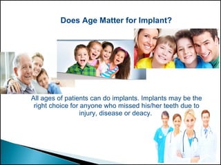 Does Age Matter for Implant?
All ages of patients can do implants. Implants may be the
right choice for anyone who missed his/her teeth due to
injury, disease or deacy.
 