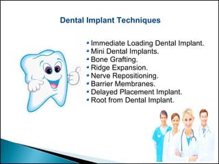 Dental Implant Techniques
Immediate Loading Dental Implant.
Mini Dental Implants.
Bone Grafting.
Ridge Expansion.
Nerve Repositioning.
Barrier Membranes.
Delayed Placement Implant.
Root from Dental Implant.
 