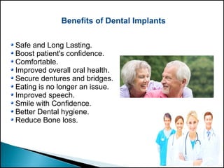 Benefits of Dental Implants
Safe and Long Lasting.
Boost patient's confidence.
Comfortable.
Improved overall oral health.
Secure dentures and bridges.
Eating is no longer an issue.
Improved speech.
Smile with Confidence.
Better Dental hygiene.
Reduce Bone loss.
 