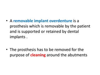 • A removable implant overdenture is a
prosthesis which is removable by the patient
and is supported or retained by dental
implants .
• The prosthesis has to be removed for the
purpose of cleaning around the abutments
 