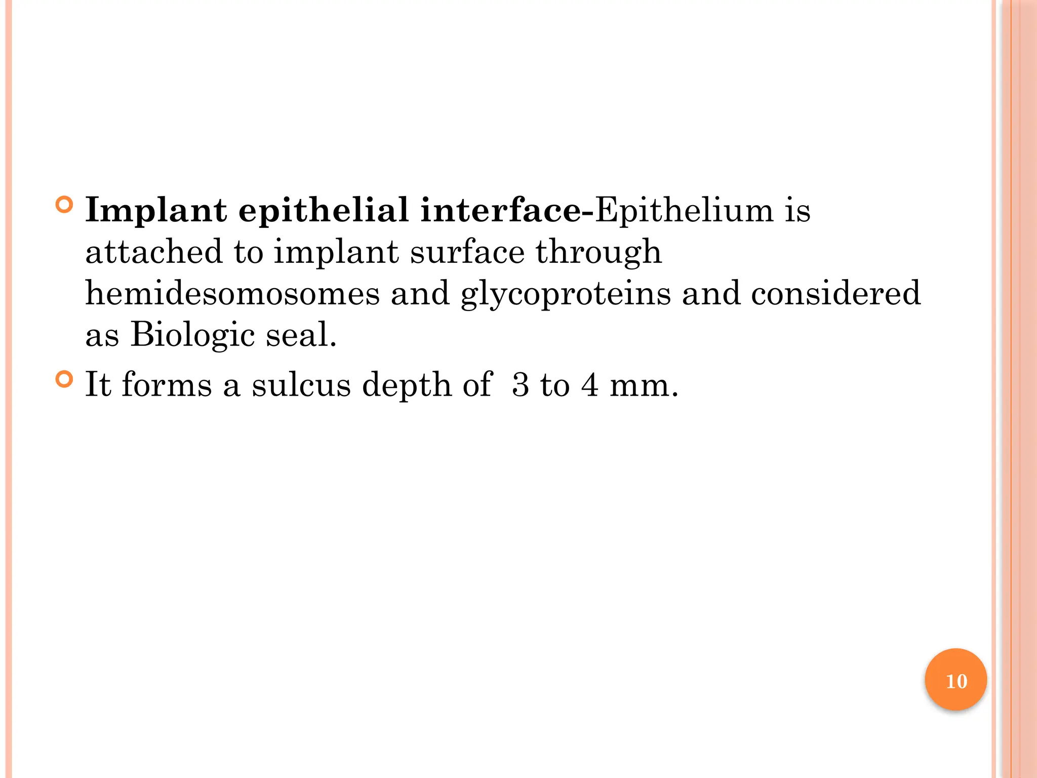 10
 Implant epithelial interface-Epithelium is
attached to implant surface through
hemidesomosomes and glycoproteins and considered
as Biologic seal.
 It forms a sulcus depth of 3 to 4 mm.
 