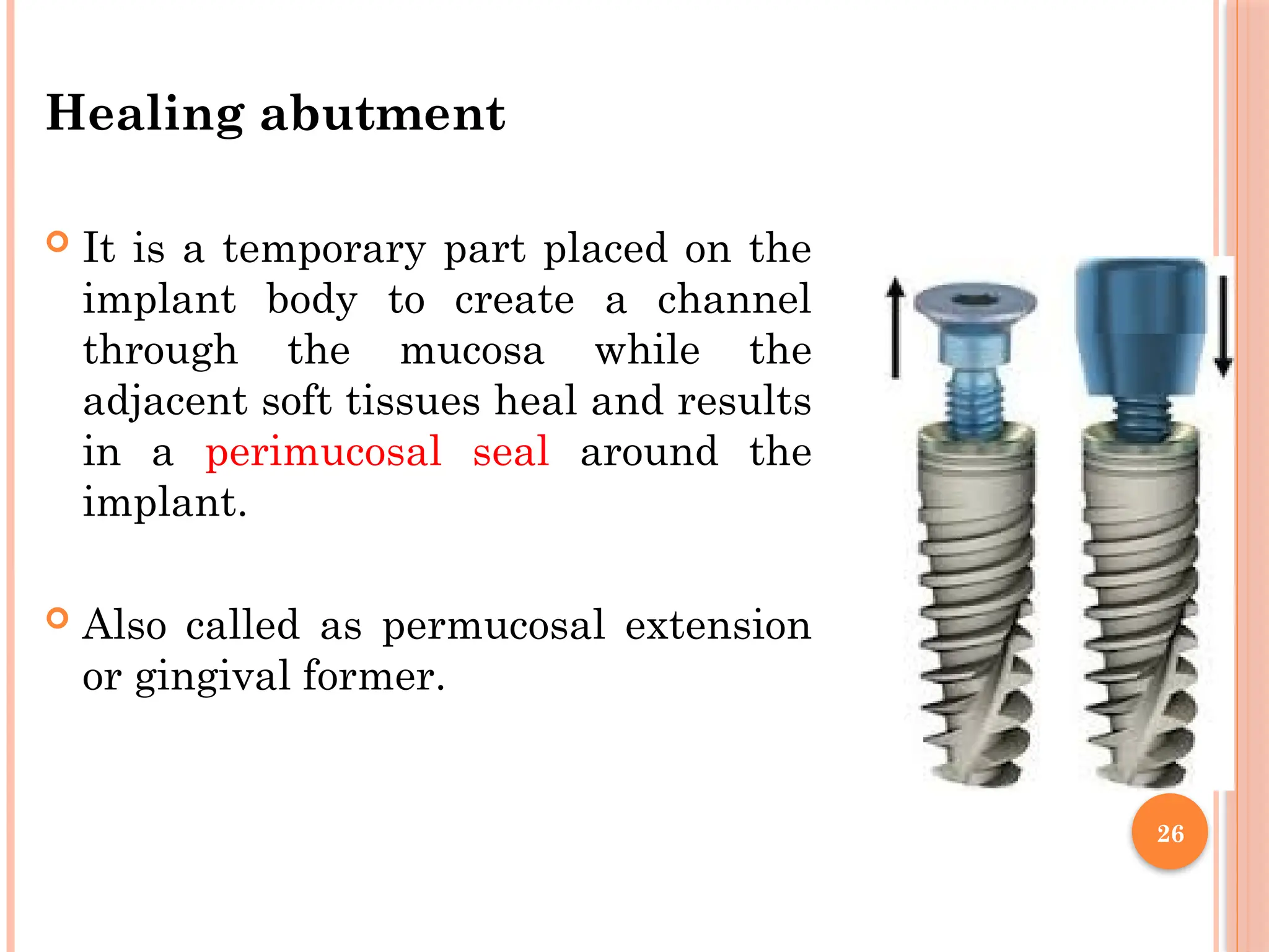 26
Healing abutment
 It is a temporary part placed on the
implant body to create a channel
through the mucosa while the
adjacent soft tissues heal and results
in a perimucosal seal around the
implant.
 Also called as permucosal extension
or gingival former.
 