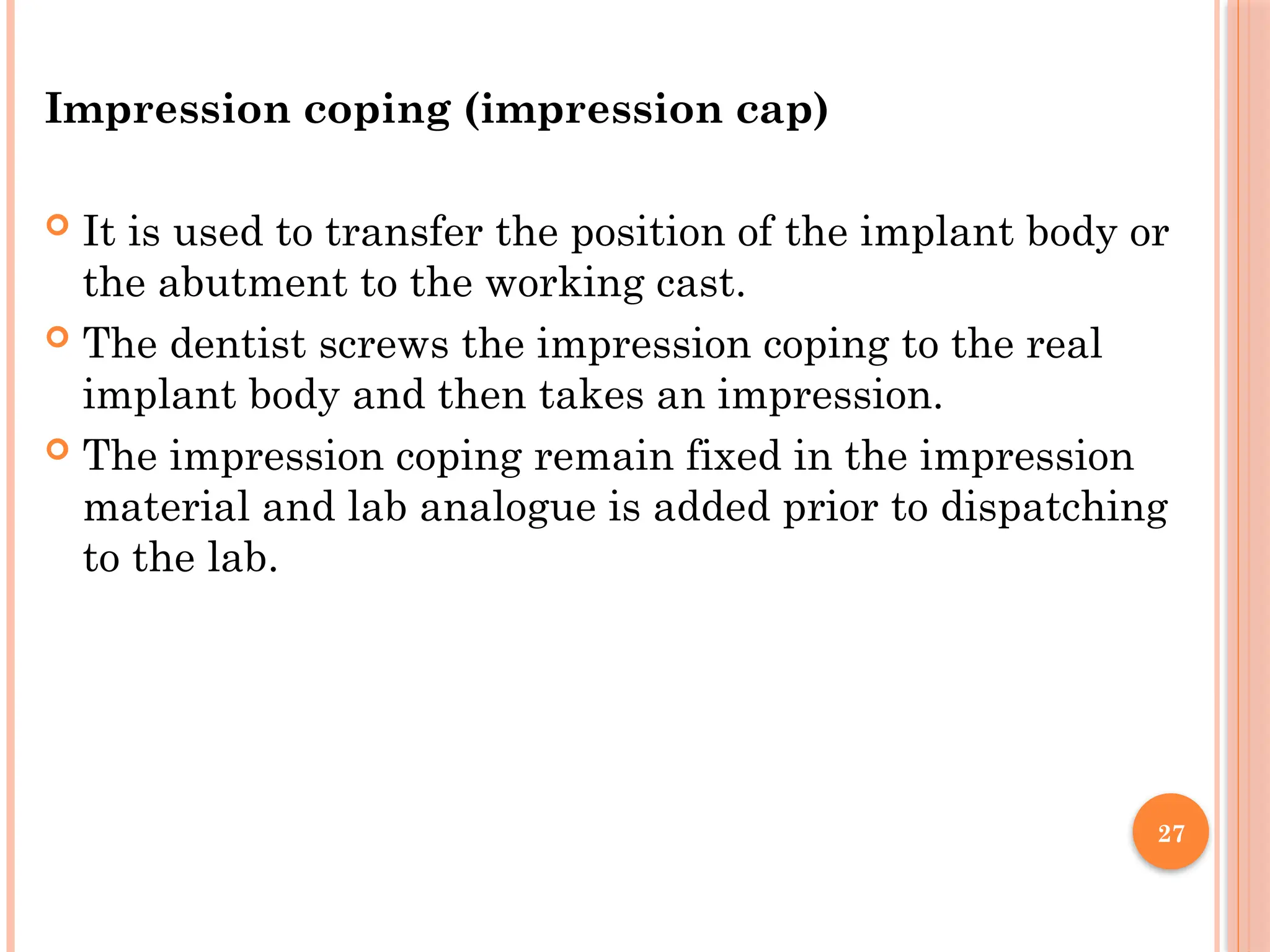 27
Impression coping (impression cap)
 It is used to transfer the position of the implant body or
the abutment to the working cast.
 The dentist screws the impression coping to the real
implant body and then takes an impression.
 The impression coping remain fixed in the impression
material and lab analogue is added prior to dispatching
to the lab.
 