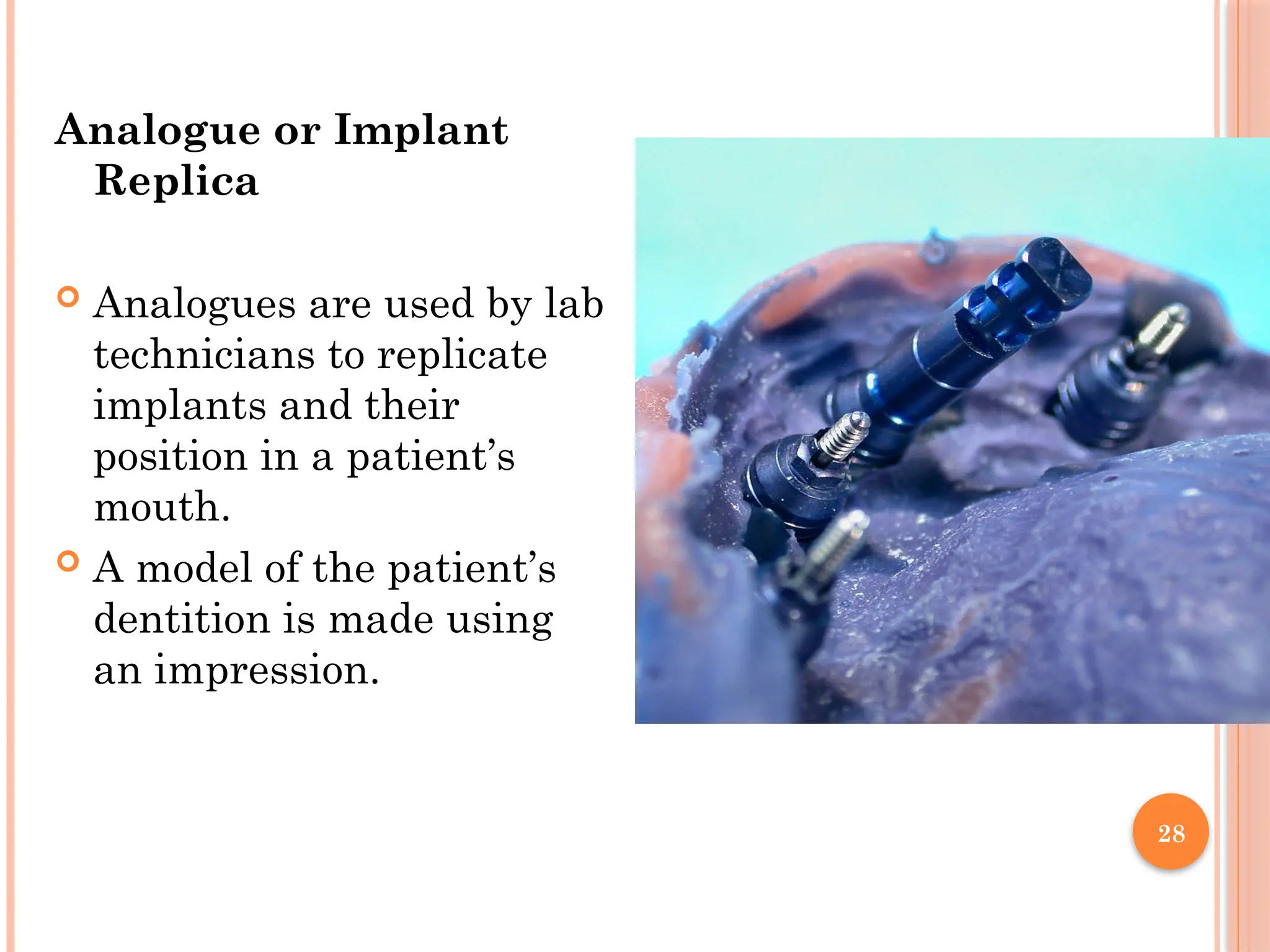 28
Analogue or Implant
Replica
 Analogues are used by lab
technicians to replicate
implants and their
position in a patient’s
mouth.
 A model of the patient’s
dentition is made using
an impression.
 