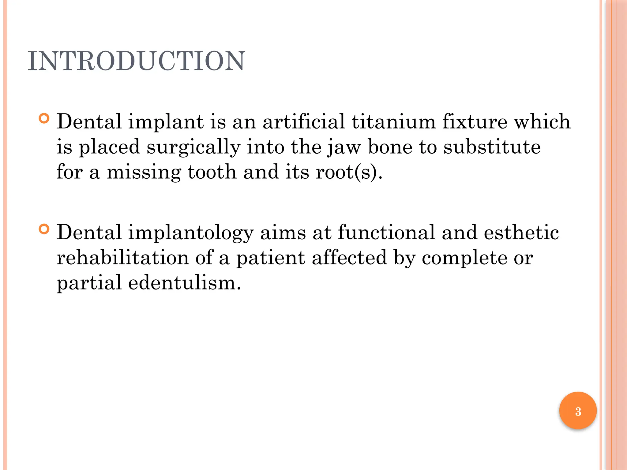 3
INTRODUCTION
 Dental implant is an artificial titanium fixture which
is placed surgically into the jaw bone to substitute
for a missing tooth and its root(s).
 Dental implantology aims at functional and esthetic
rehabilitation of a patient affected by complete or
partial edentulism.
 