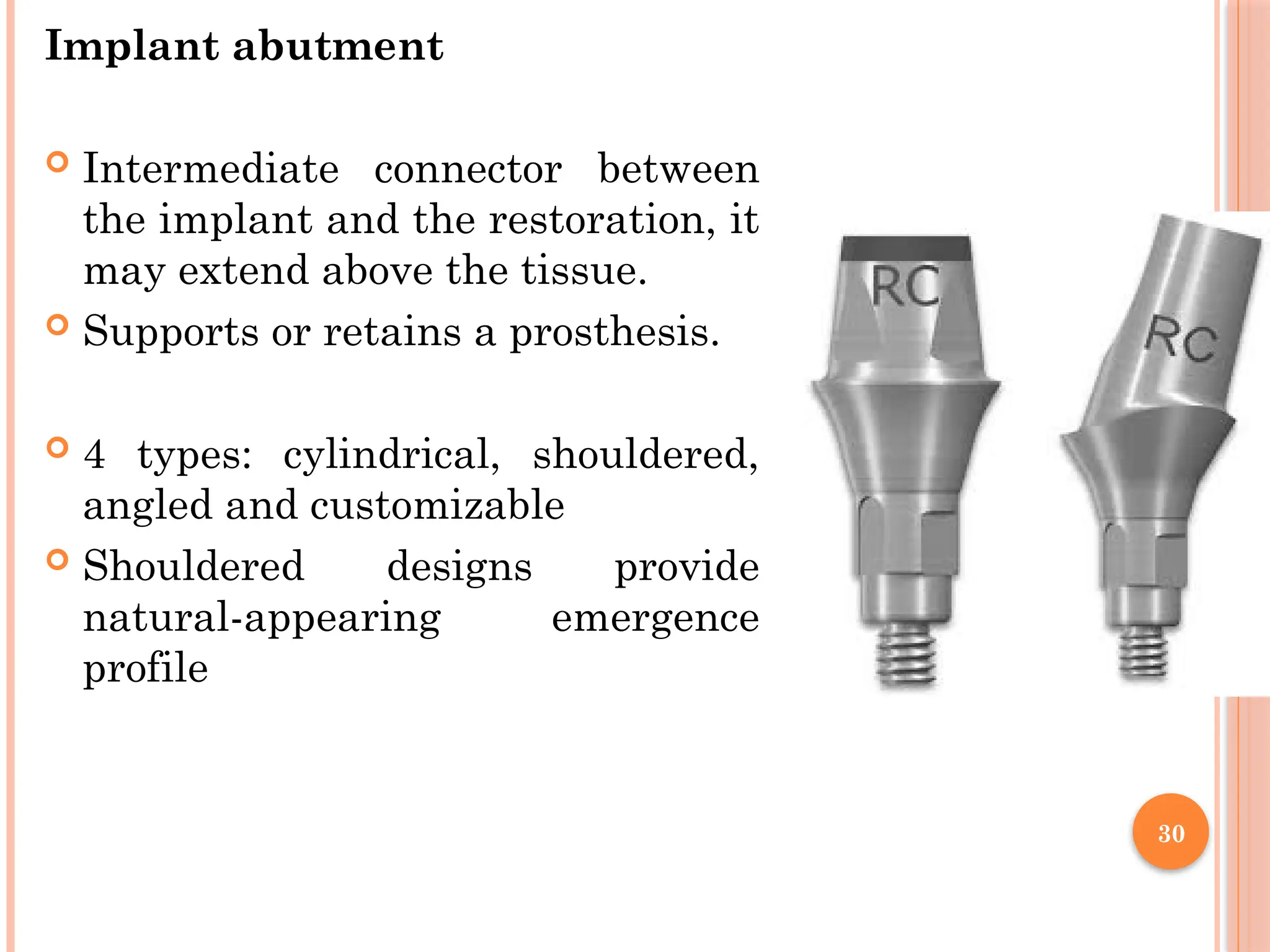 30
Implant abutment
 Intermediate connector between
the implant and the restoration, it
may extend above the tissue.
 Supports or retains a prosthesis.
 4 types: cylindrical, shouldered,
angled and customizable
 Shouldered designs provide
natural-appearing emergence
profile
 