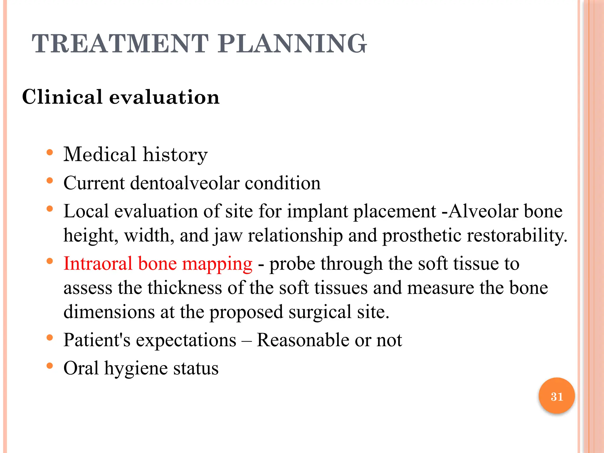 31
TREATMENT PLANNING
Clinical evaluation
 Medical history
 Current dentoalveolar condition
 Local evaluation of site for implant placement -Alveolar bone
height, width, and jaw relationship and prosthetic restorability.
 Intraoral bone mapping - probe through the soft tissue to
assess the thickness of the soft tissues and measure the bone
dimensions at the proposed surgical site.
 Patient's expectations – Reasonable or not
 Oral hygiene status
 