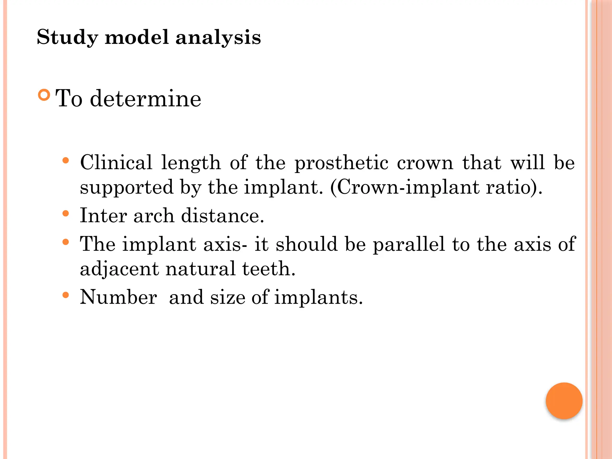 Study model analysis
 To determine
 Clinical length of the prosthetic crown that will be
supported by the implant. (Crown-implant ratio).
 Inter arch distance.
 The implant axis- it should be parallel to the axis of
adjacent natural teeth.
 Number and size of implants.
 