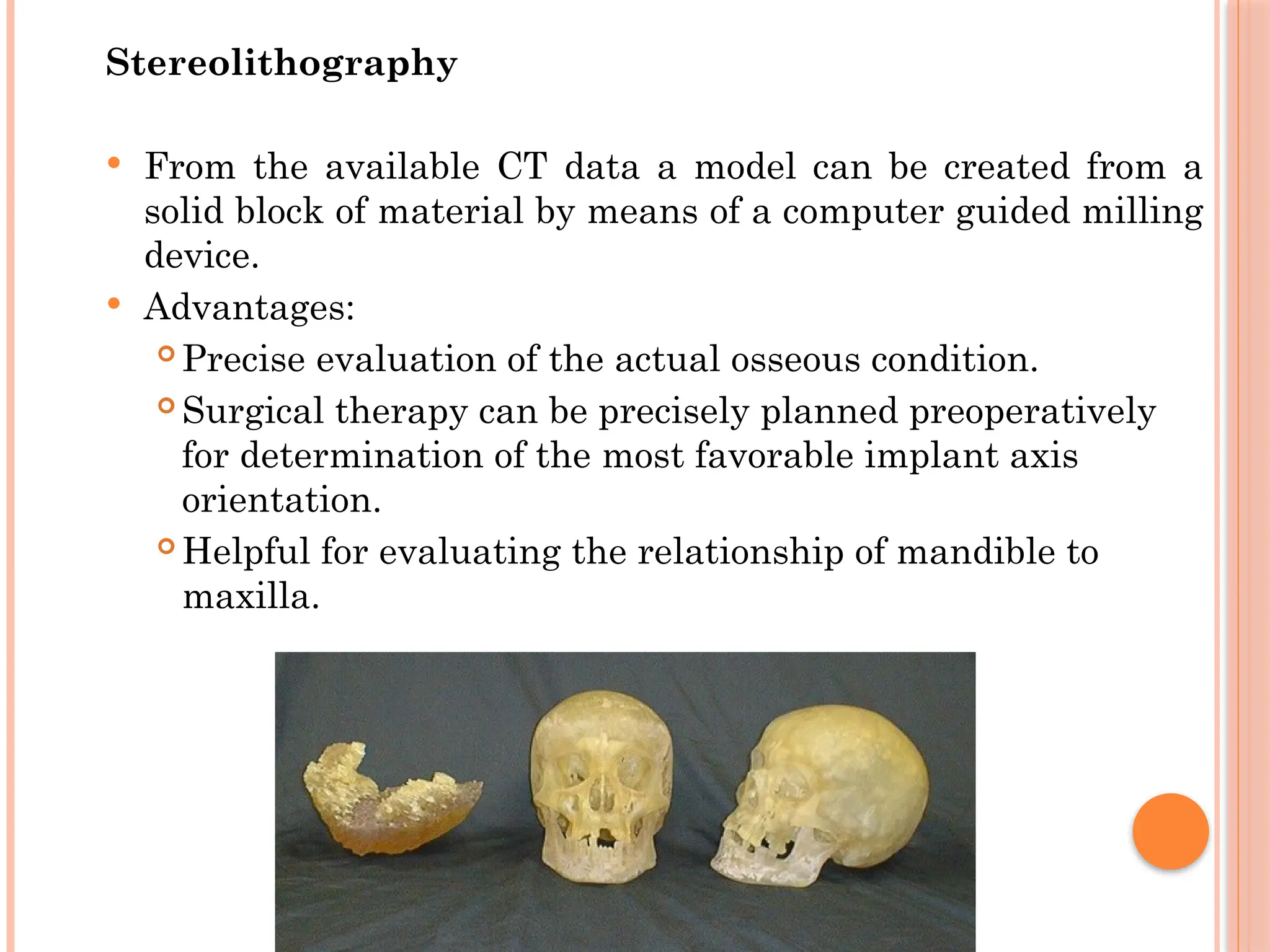 Stereolithography
 From the available CT data a model can be created from a
solid block of material by means of a computer guided milling
device.
 Advantages:
 Precise evaluation of the actual osseous condition.
 Surgical therapy can be precisely planned preoperatively
for determination of the most favorable implant axis
orientation.
 Helpful for evaluating the relationship of mandible to
maxilla.
 