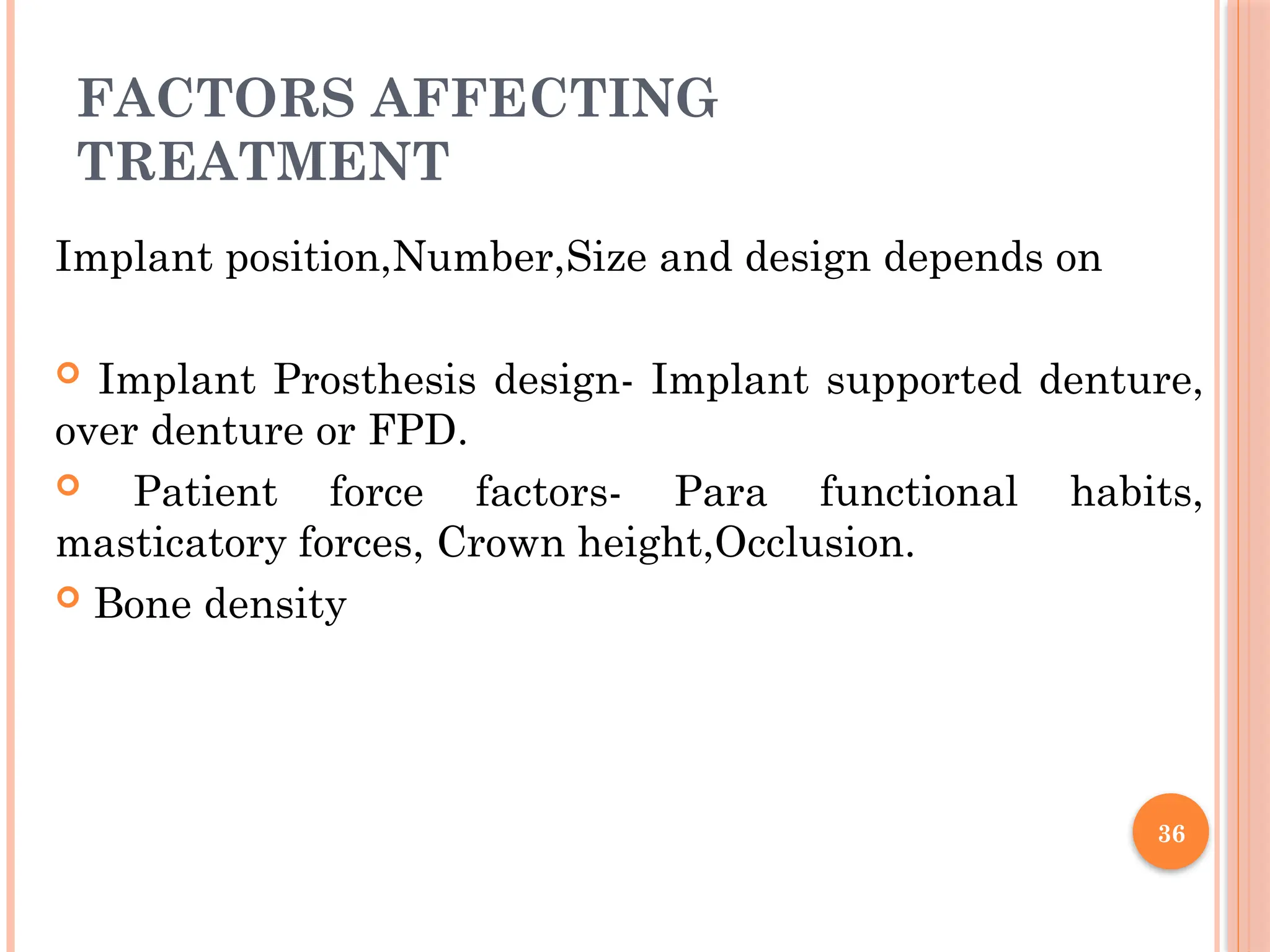 36
FACTORS AFFECTING
TREATMENT
Implant position,Number,Size and design depends on
 Implant Prosthesis design- Implant supported denture,
over denture or FPD.
 Patient force factors- Para functional habits,
masticatory forces, Crown height,Occlusion.
 Bone density
 