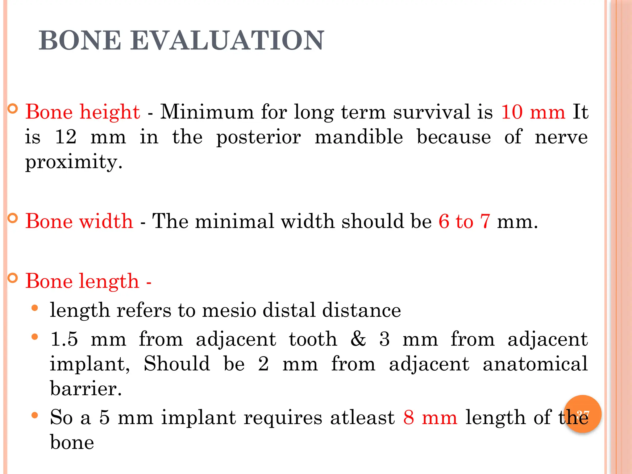 37
BONE EVALUATION
 Bone height - Minimum for long term survival is 10 mm It
is 12 mm in the posterior mandible because of nerve
proximity.
 Bone width - The minimal width should be 6 to 7 mm.
 Bone length -
 length refers to mesio distal distance
 1.5 mm from adjacent tooth & 3 mm from adjacent
implant, Should be 2 mm from adjacent anatomical
barrier.
 So a 5 mm implant requires atleast 8 mm length of the
bone
 