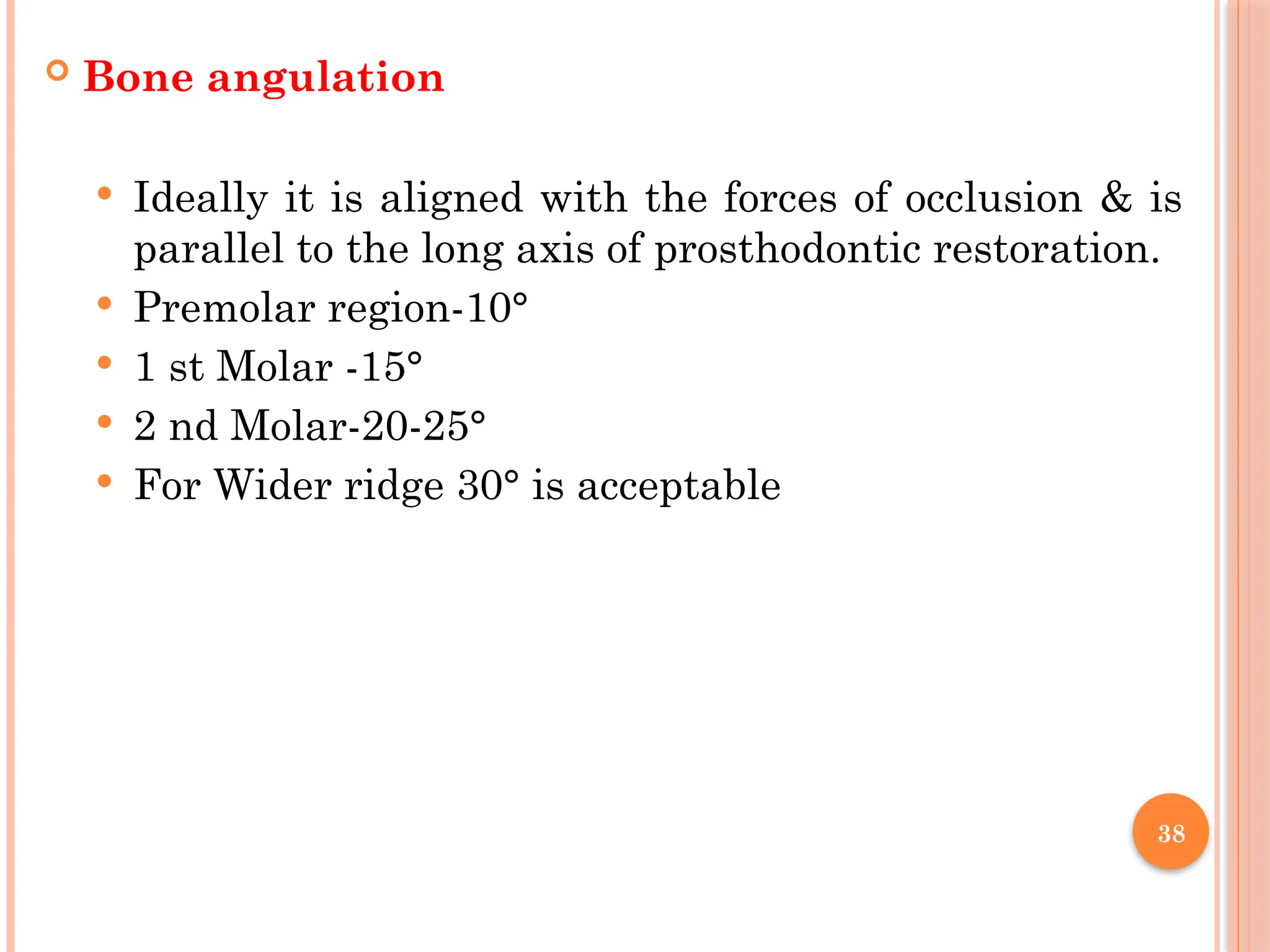 38
 Bone angulation
 Ideally it is aligned with the forces of occlusion & is
parallel to the long axis of prosthodontic restoration.
 Premolar region-10°
 1 st Molar -15°
 2 nd Molar-20-25°
 For Wider ridge 30° is acceptable
 