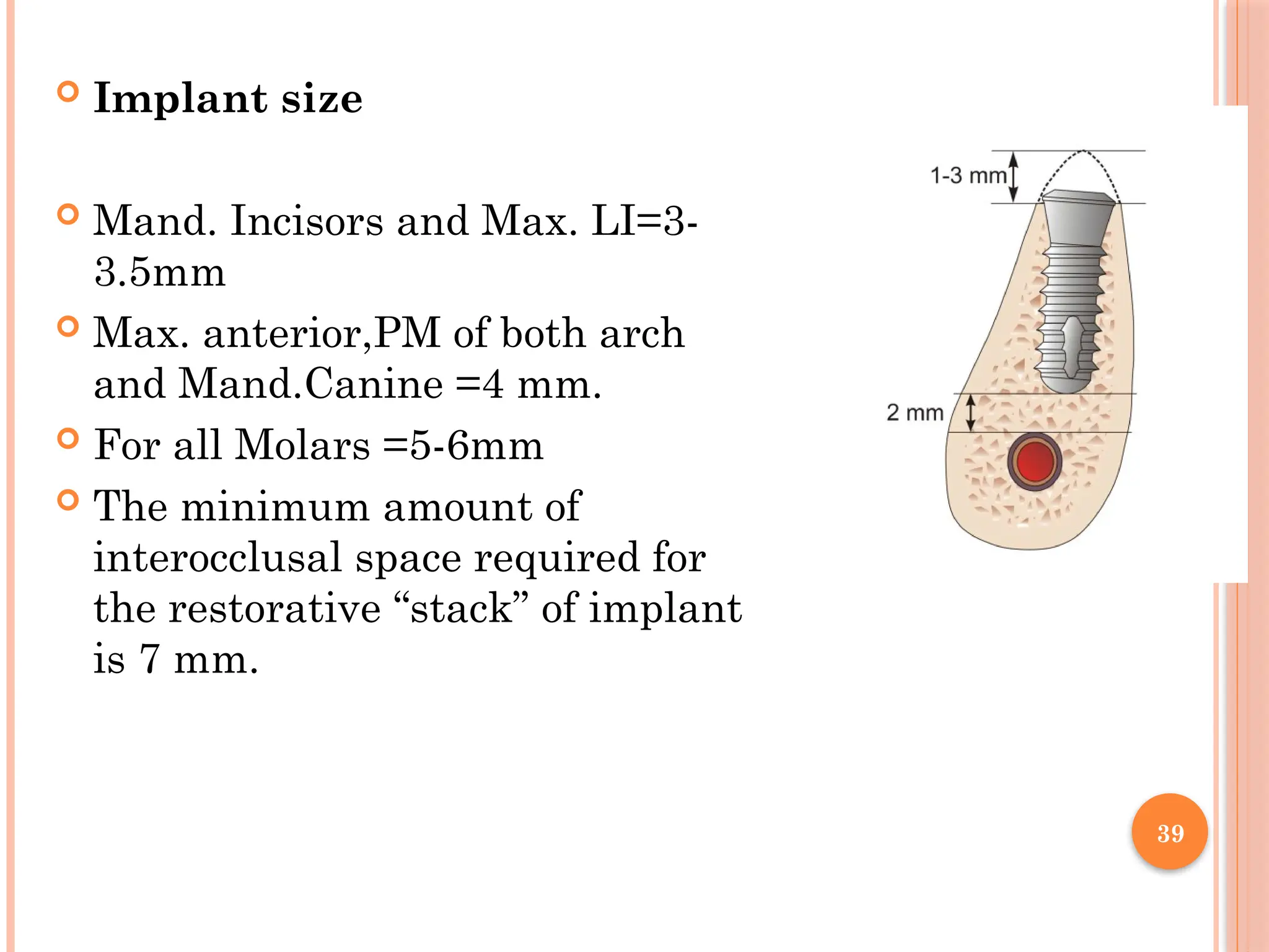 39
 Implant size
 Mand. Incisors and Max. LI=3-
3.5mm
 Max. anterior,PM of both arch
and Mand.Canine =4 mm.
 For all Molars =5-6mm
 The minimum amount of
interocclusal space required for
the restorative “stack” of implant
is 7 mm.
 