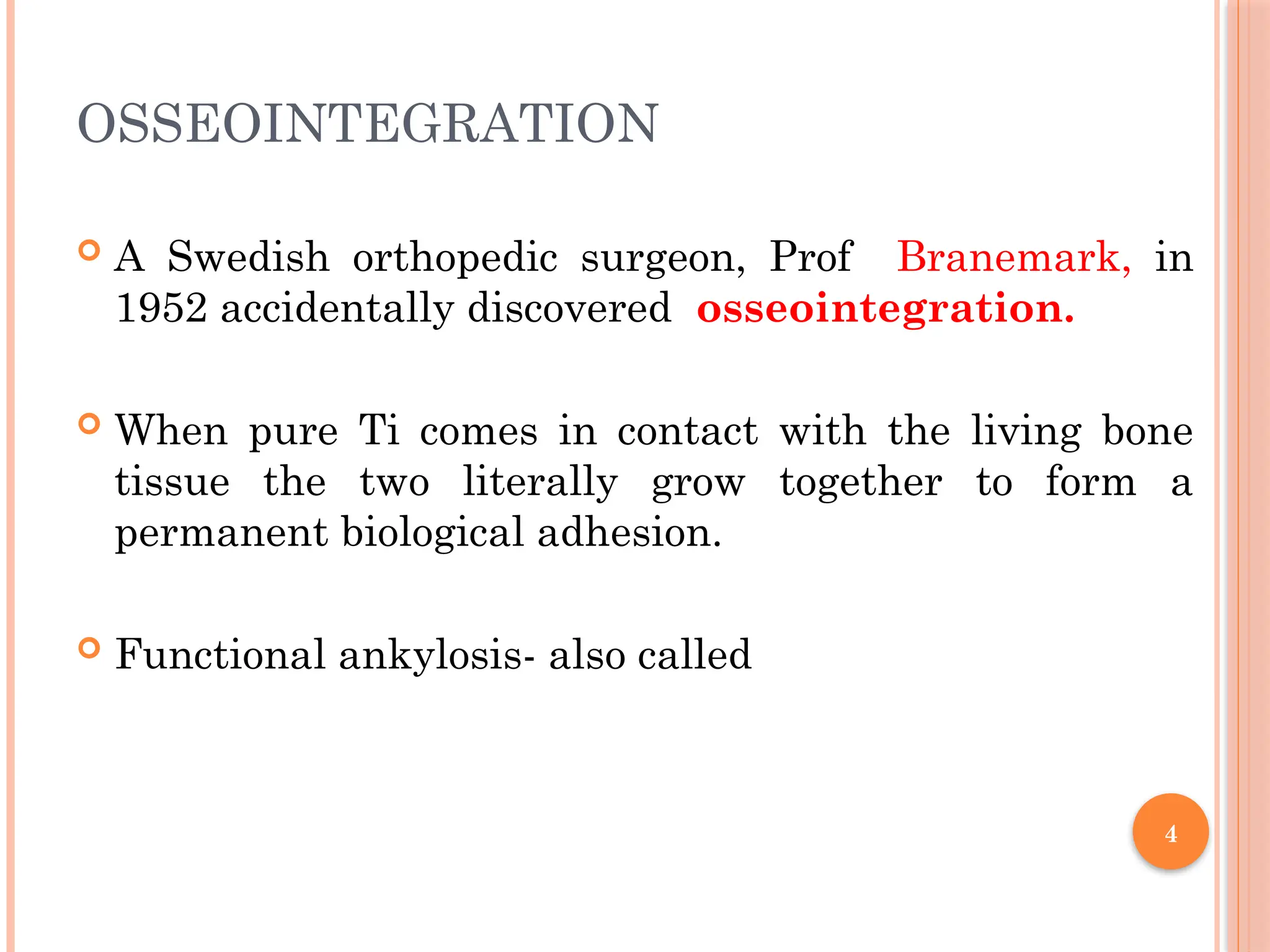 4
OSSEOINTEGRATION
 A Swedish orthopedic surgeon, Prof Branemark, in
1952 accidentally discovered osseointegration.
 When pure Ti comes in contact with the living bone
tissue the two literally grow together to form a
permanent biological adhesion.
 Functional ankylosis- also called
 