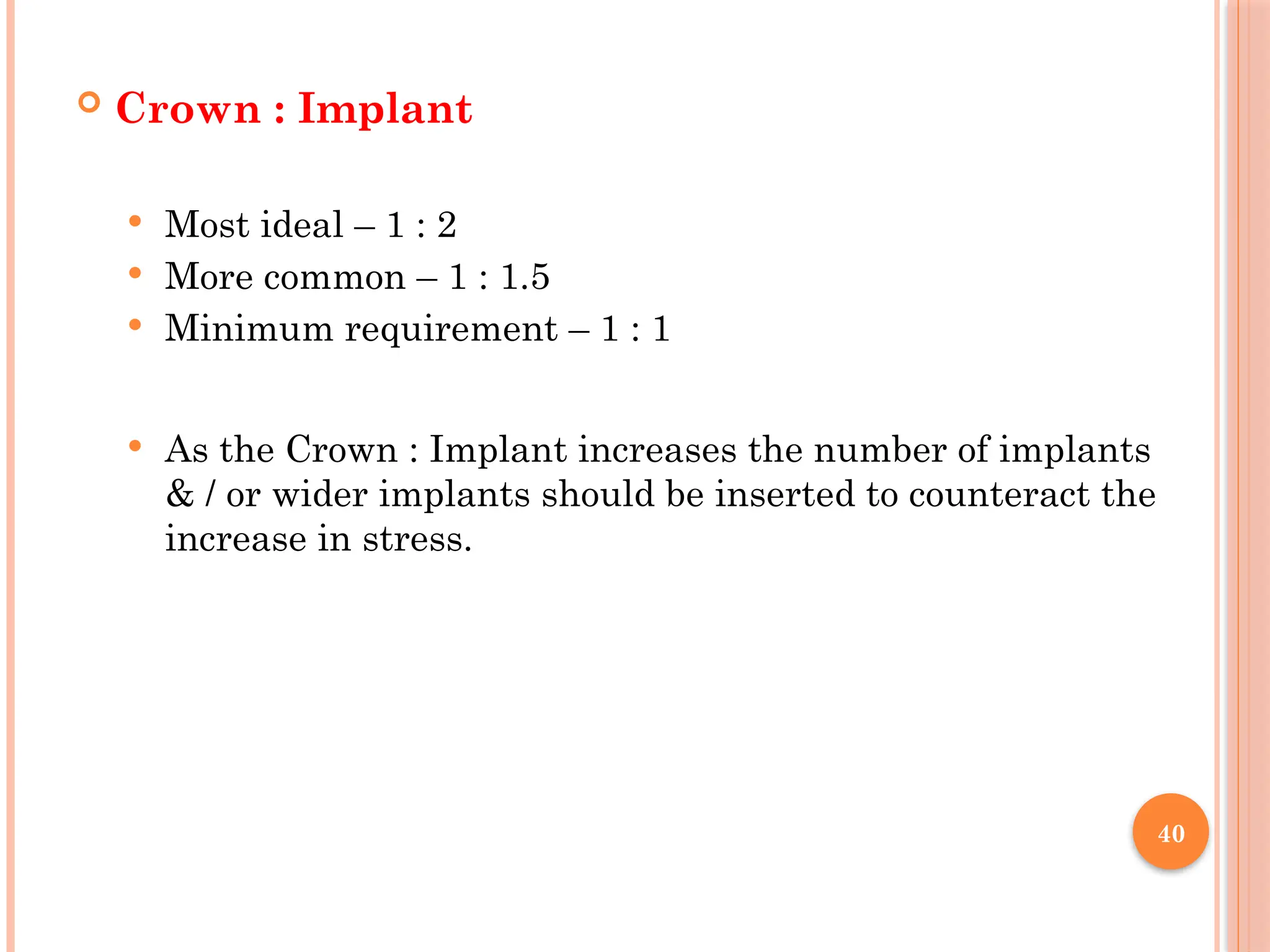 40
 Crown : Implant
 Most ideal – 1 : 2
 More common – 1 : 1.5
 Minimum requirement – 1 : 1
 As the Crown : Implant increases the number of implants
& / or wider implants should be inserted to counteract the
increase in stress.
 