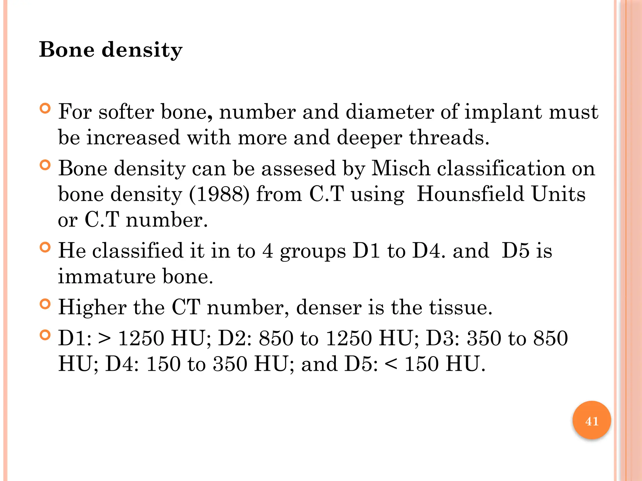 41
Bone density
 For softer bone, number and diameter of implant must
be increased with more and deeper threads.
 Bone density can be assesed by Misch classification on
bone density (1988) from C.T using Hounsfield Units
or C.T number.
 He classified it in to 4 groups D1 to D4. and D5 is
immature bone.
 Higher the CT number, denser is the tissue.
 D1: > 1250 HU; D2: 850 to 1250 HU; D3: 350 to 850
HU; D4: 150 to 350 HU; and D5: < 150 HU.
 