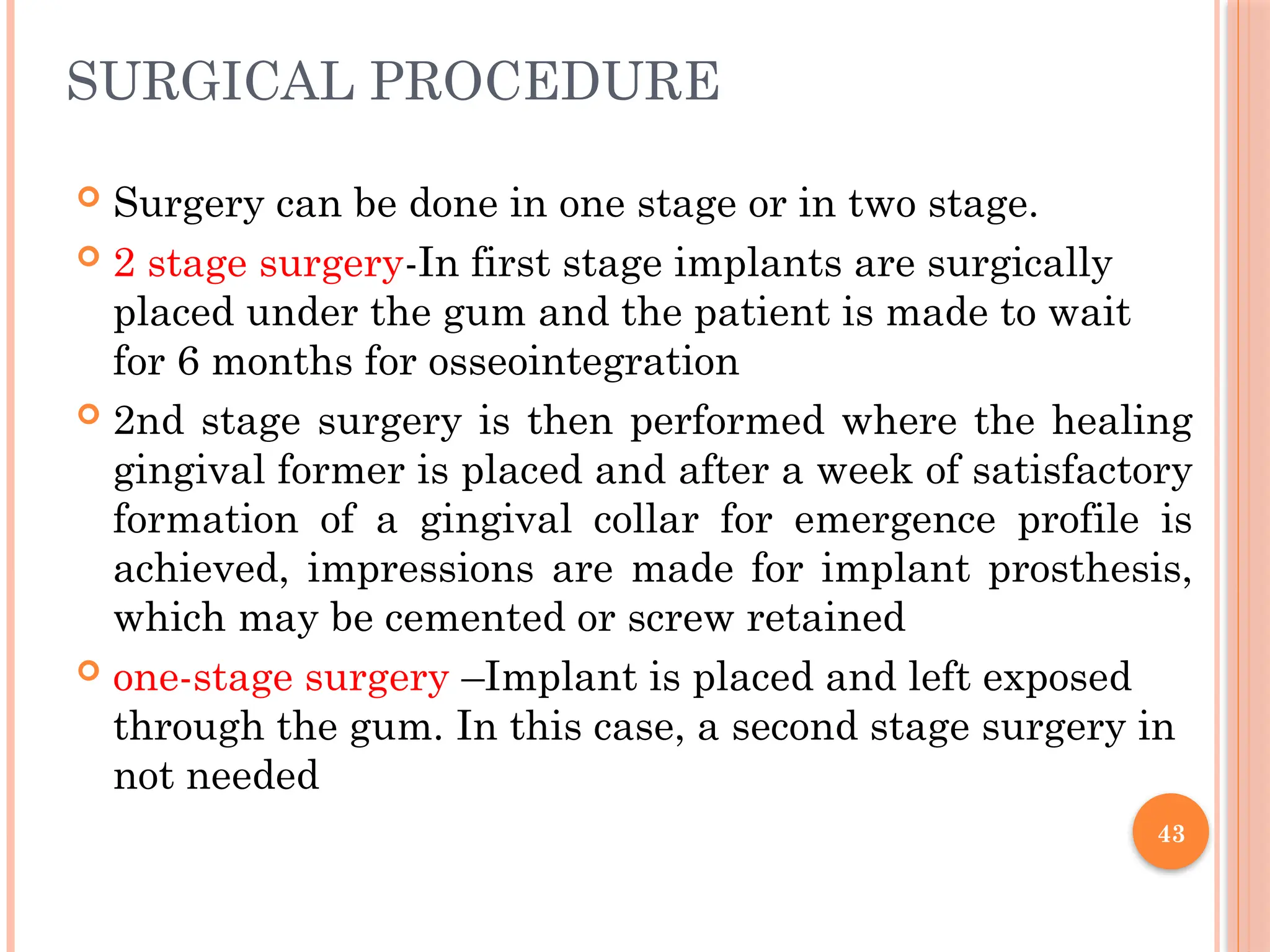 43
 Surgery can be done in one stage or in two stage.
 2 stage surgery-In first stage implants are surgically
placed under the gum and the patient is made to wait
for 6 months for osseointegration
 2nd stage surgery is then performed where the healing
gingival former is placed and after a week of satisfactory
formation of a gingival collar for emergence profile is
achieved, impressions are made for implant prosthesis,
which may be cemented or screw retained
 one-stage surgery –Implant is placed and left exposed
through the gum. In this case, a second stage surgery in
not needed
SURGICAL PROCEDURE
 