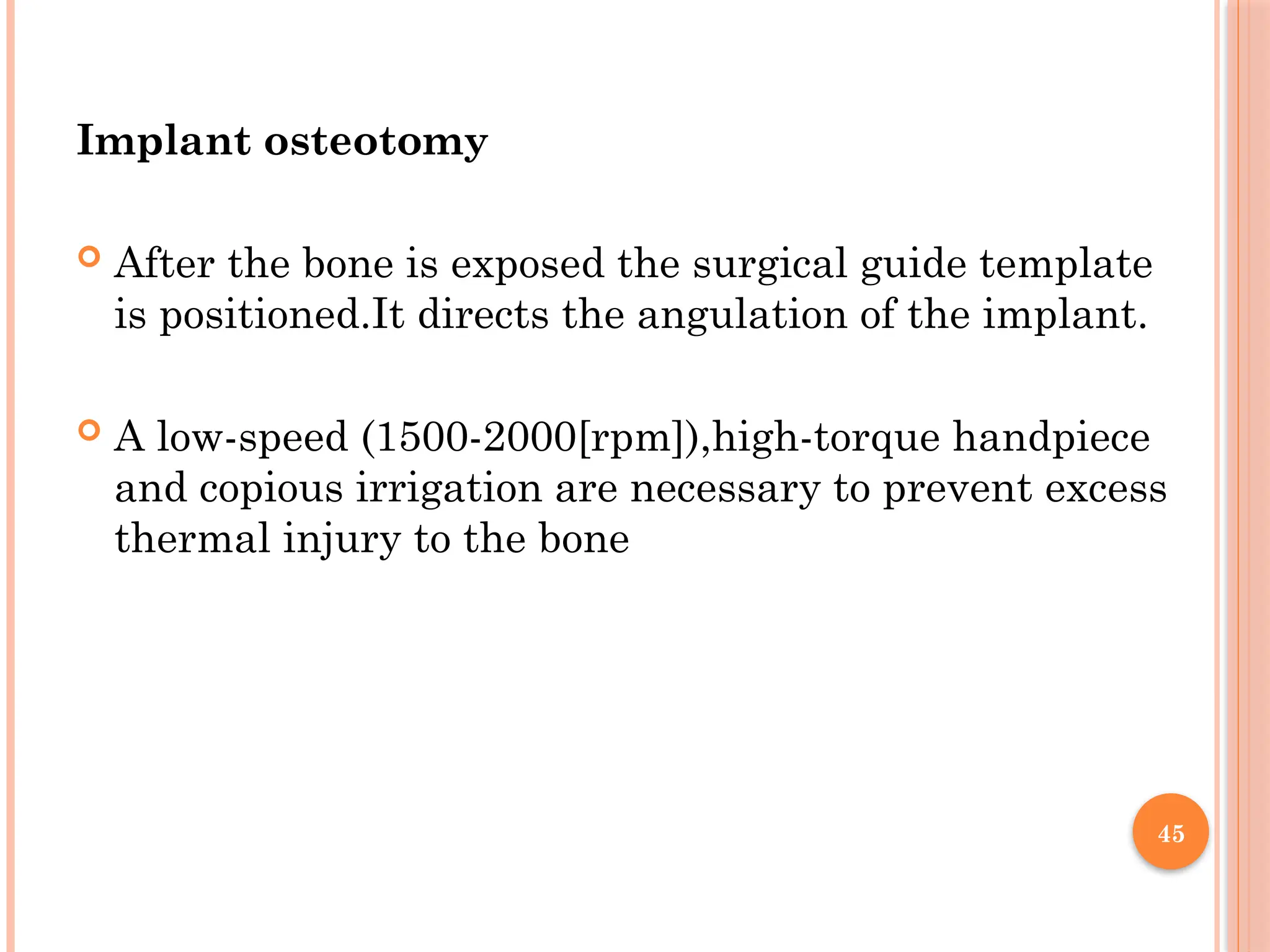 45
Implant osteotomy
 After the bone is exposed the surgical guide template
is positioned.It directs the angulation of the implant.
 A low-speed (1500-2000[rpm]),high-torque handpiece
and copious irrigation are necessary to prevent excess
thermal injury to the bone
 