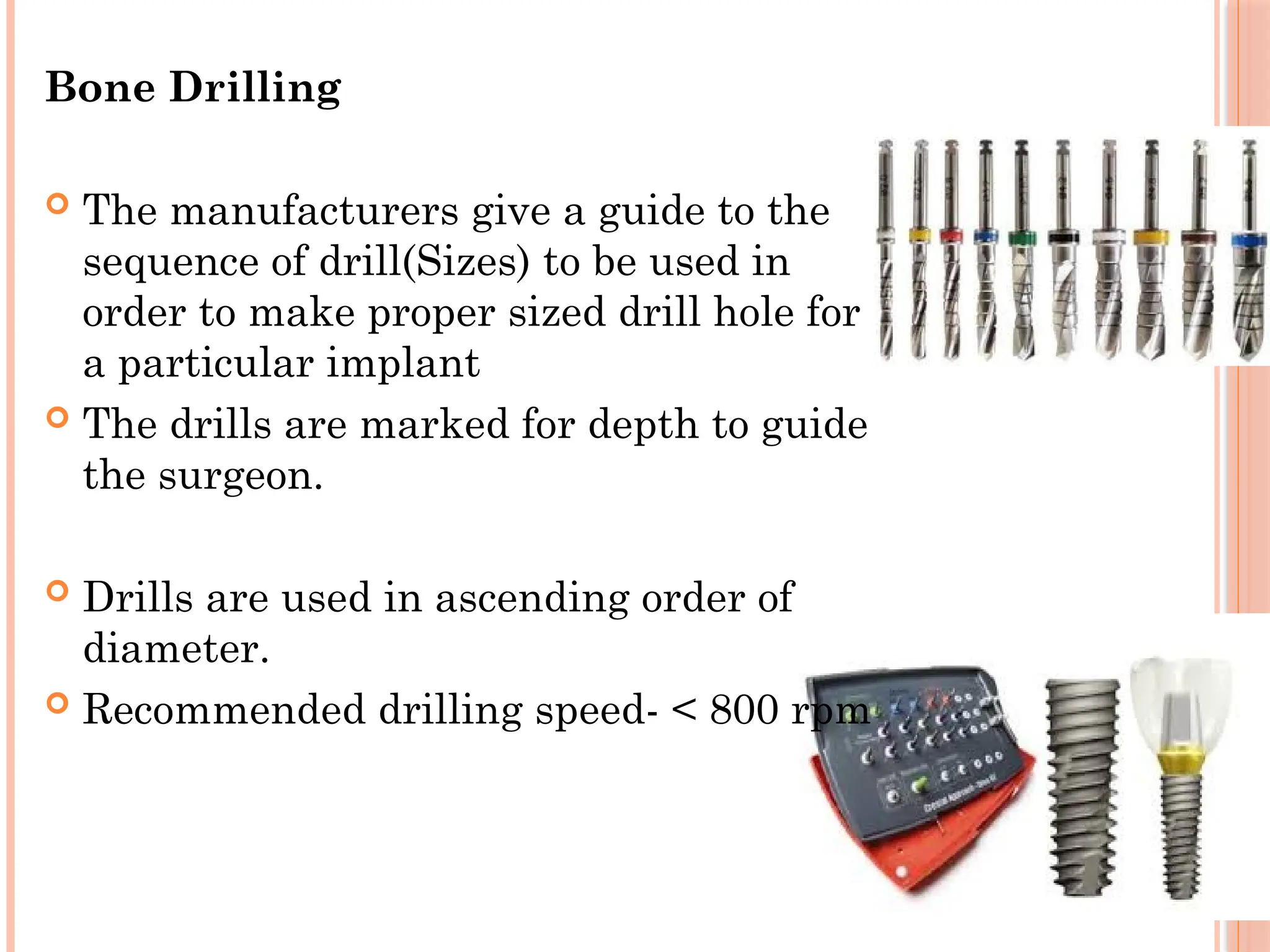 Bone Drilling
 The manufacturers give a guide to the
sequence of drill(Sizes) to be used in
order to make proper sized drill hole for
a particular implant
 The drills are marked for depth to guide
the surgeon.
 Drills are used in ascending order of
diameter.
 Recommended drilling speed- < 800 rpm
 