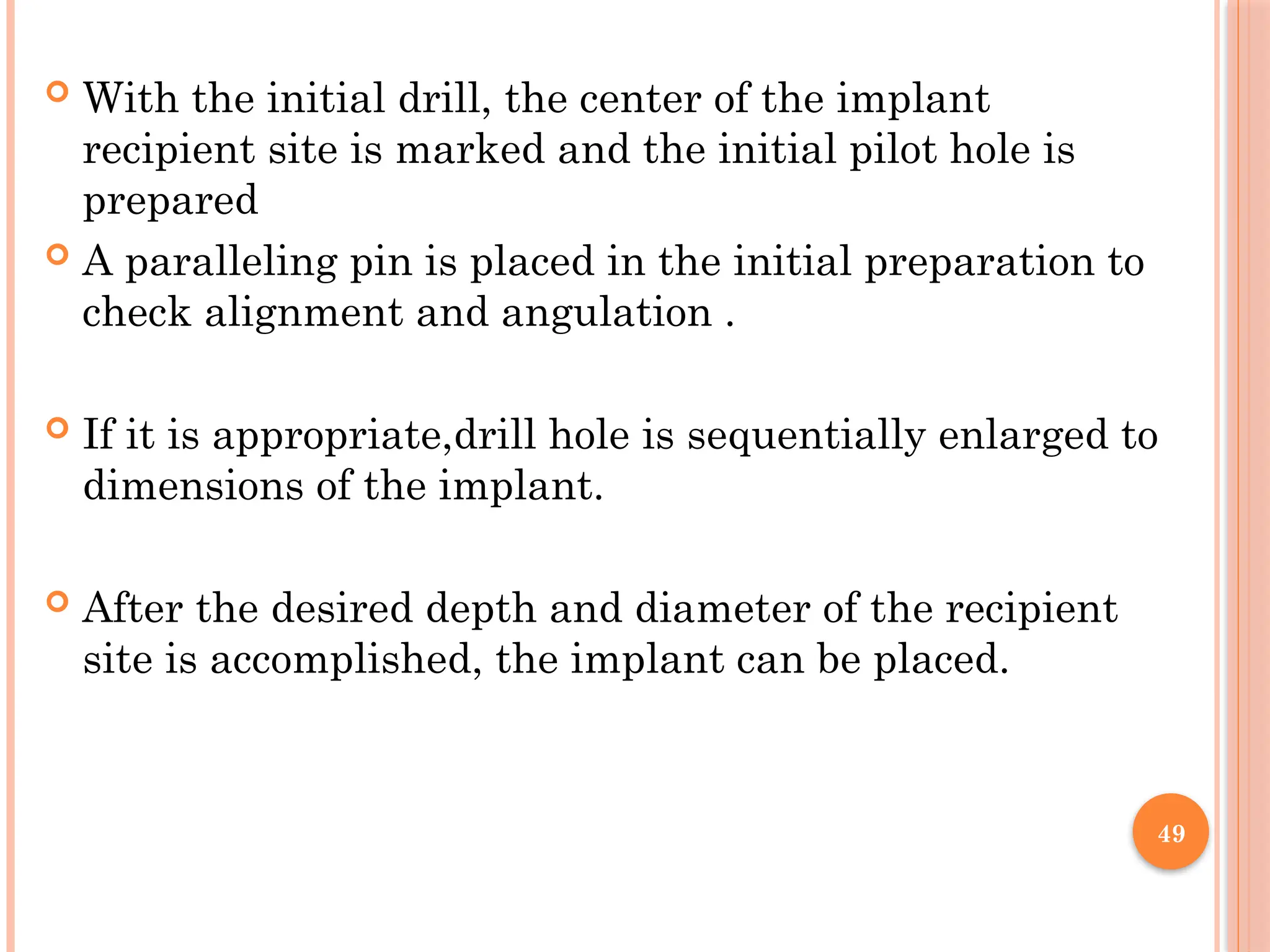 49
 With the initial drill, the center of the implant
recipient site is marked and the initial pilot hole is
prepared
 A paralleling pin is placed in the initial preparation to
check alignment and angulation .
 If it is appropriate,drill hole is sequentially enlarged to
dimensions of the implant.
 After the desired depth and diameter of the recipient
site is accomplished, the implant can be placed.
 