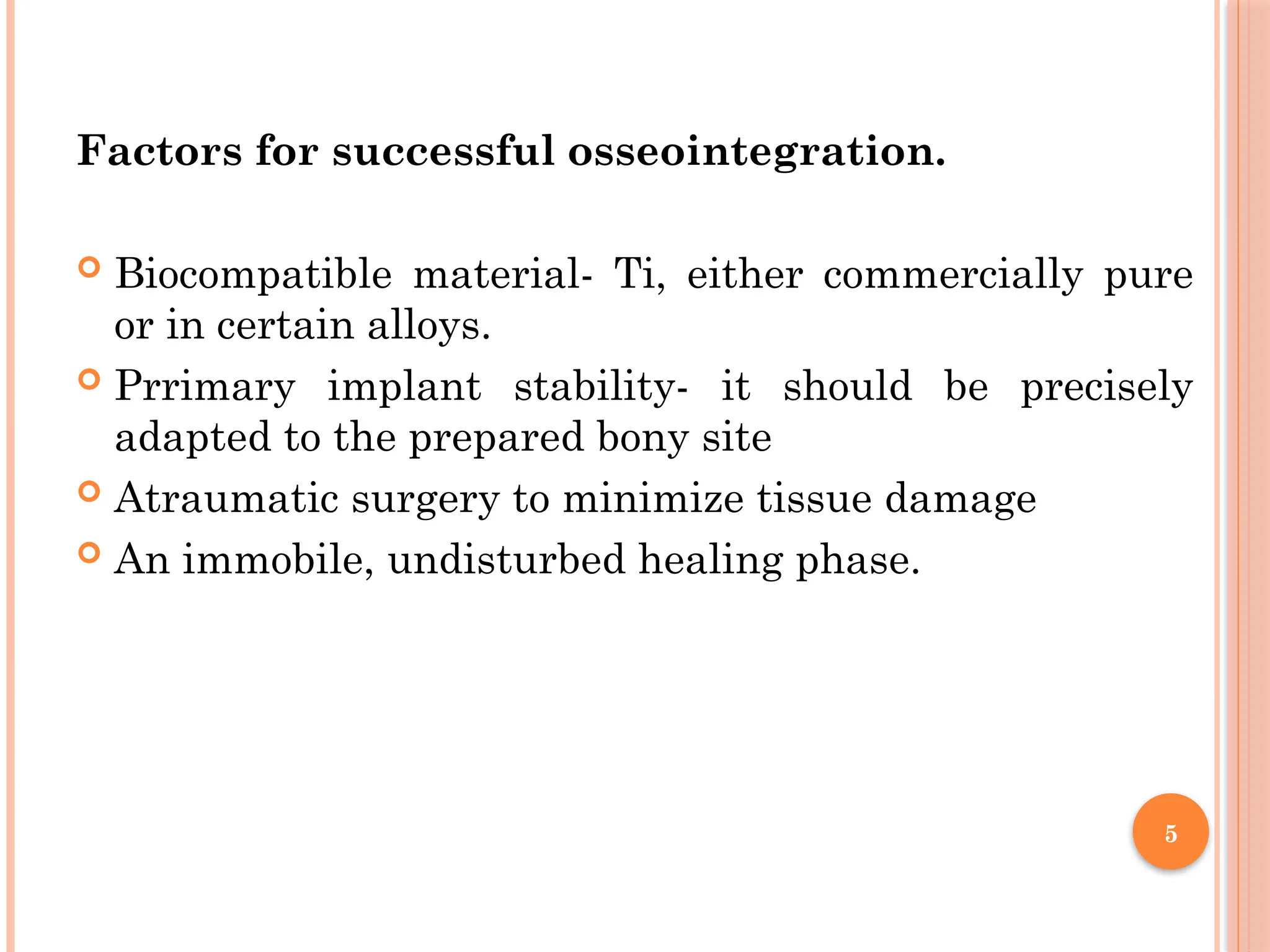 5
Factors for successful osseointegration.
 Biocompatible material- Ti, either commercially pure
or in certain alloys.
 Prrimary implant stability- it should be precisely
adapted to the prepared bony site
 Atraumatic surgery to minimize tissue damage
 An immobile, undisturbed healing phase.
 