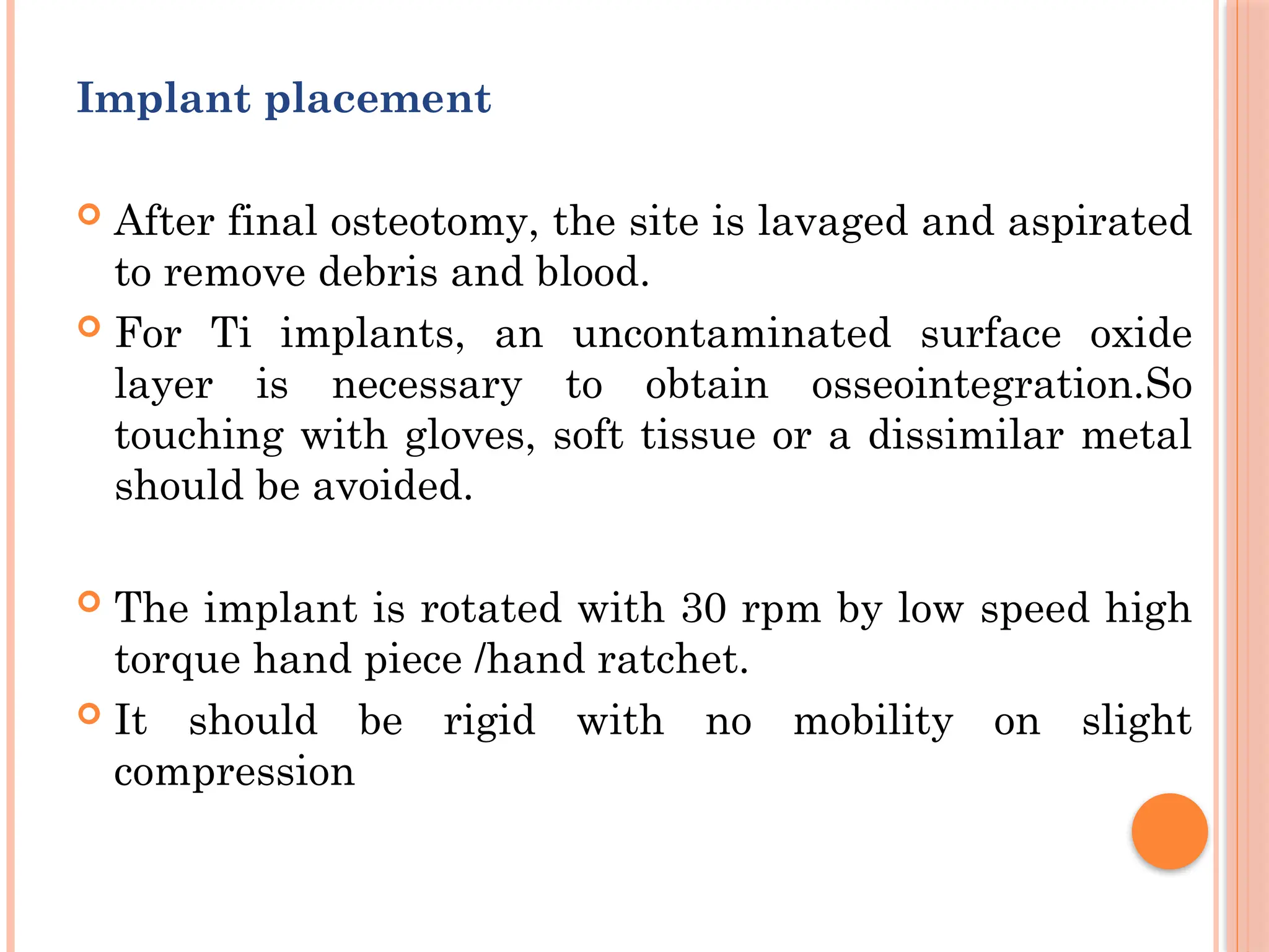 Implant placement
 After final osteotomy, the site is lavaged and aspirated
to remove debris and blood.
 For Ti implants, an uncontaminated surface oxide
layer is necessary to obtain osseointegration.So
touching with gloves, soft tissue or a dissimilar metal
should be avoided.
 The implant is rotated with 30 rpm by low speed high
torque hand piece /hand ratchet.
 It should be rigid with no mobility on slight
compression
 