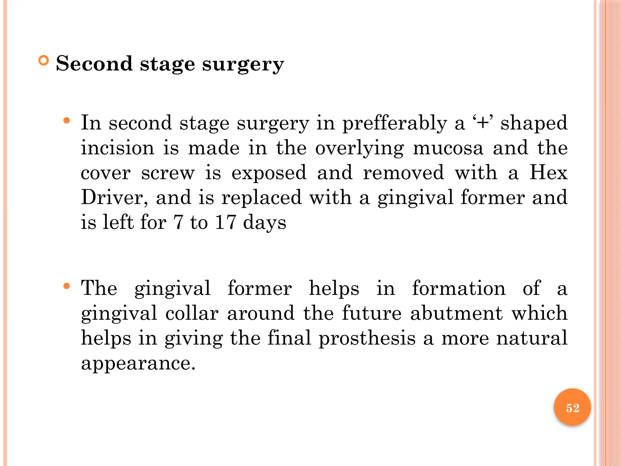 52
 Second stage surgery
 In second stage surgery in prefferably a ‘+’ shaped
incision is made in the overlying mucosa and the
cover screw is exposed and removed with a Hex
Driver, and is replaced with a gingival former and
is left for 7 to 17 days
 The gingival former helps in formation of a
gingival collar around the future abutment which
helps in giving the final prosthesis a more natural
appearance.
 