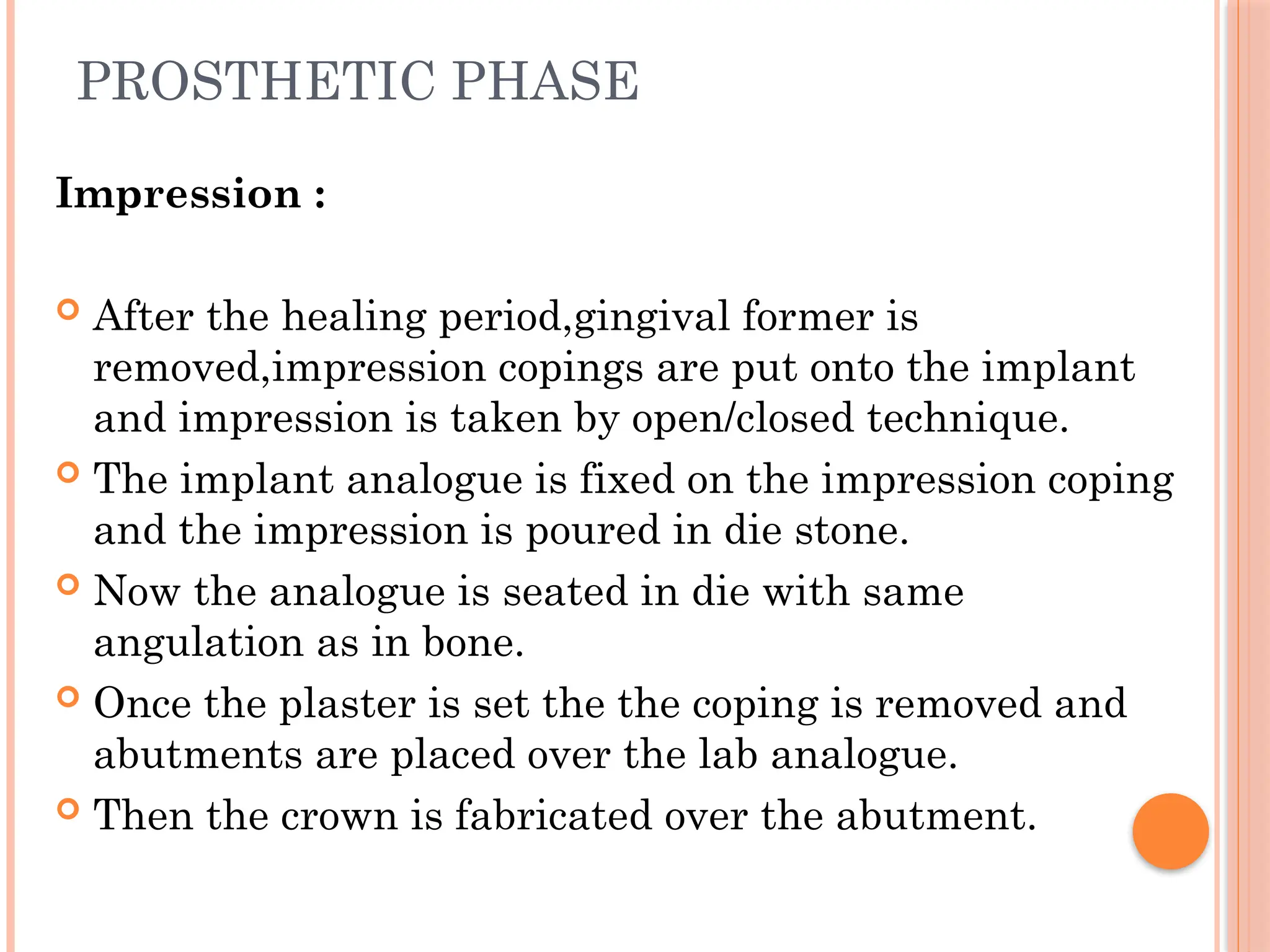 PROSTHETIC PHASE
Impression :
 After the healing period,gingival former is
removed,impression copings are put onto the implant
and impression is taken by open/closed technique.
 The implant analogue is fixed on the impression coping
and the impression is poured in die stone.
 Now the analogue is seated in die with same
angulation as in bone.
 Once the plaster is set the the coping is removed and
abutments are placed over the lab analogue.
 Then the crown is fabricated over the abutment.
 