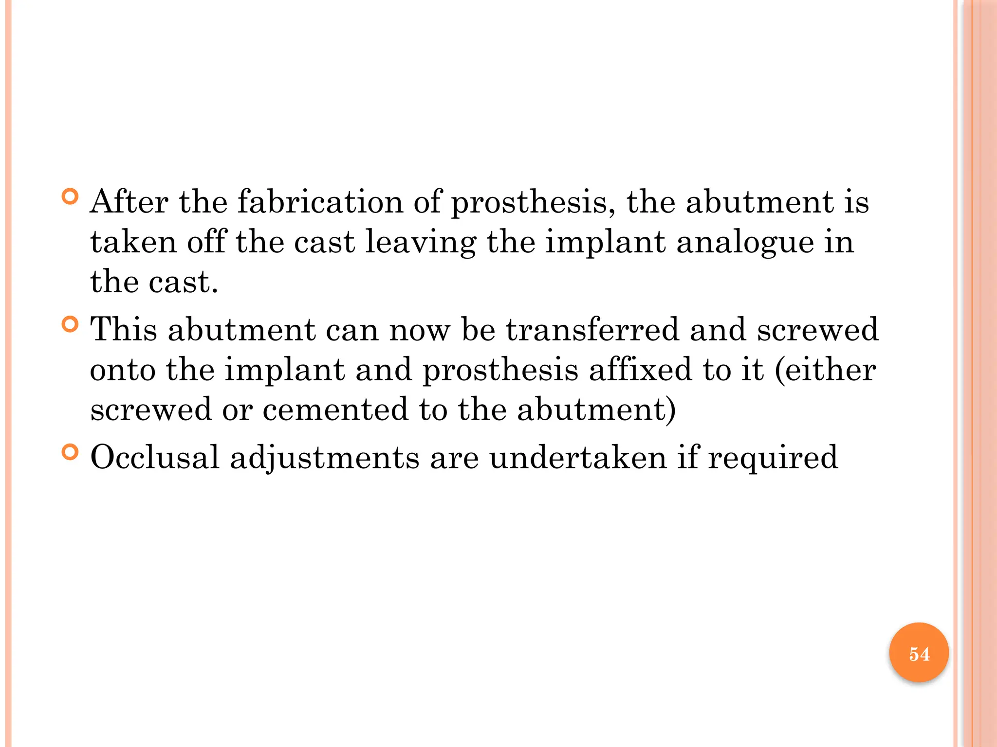 54
 After the fabrication of prosthesis, the abutment is
taken off the cast leaving the implant analogue in
the cast.
 This abutment can now be transferred and screwed
onto the implant and prosthesis affixed to it (either
screwed or cemented to the abutment)
 Occlusal adjustments are undertaken if required
 
