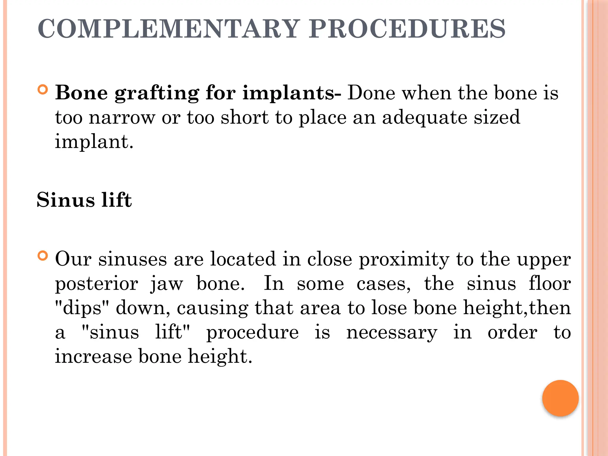 COMPLEMENTARY PROCEDURES
 Bone grafting for implants- Done when the bone is
too narrow or too short to place an adequate sized
implant.
Sinus lift
 Our sinuses are located in close proximity to the upper
posterior jaw bone. In some cases, the sinus floor
"dips" down, causing that area to lose bone height,then
a "sinus lift" procedure is necessary in order to
increase bone height.
 